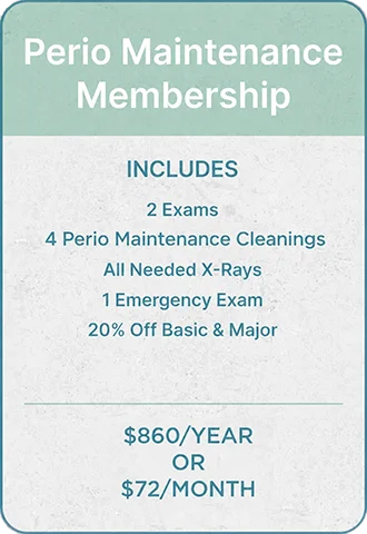 Perio Maintenance Membership, part of our In House Dental Plan, includes 2 exams, 4 cleanings, all x-rays, 1 emergency exam, and 20% off basic and major care for $860/year or $72/month.